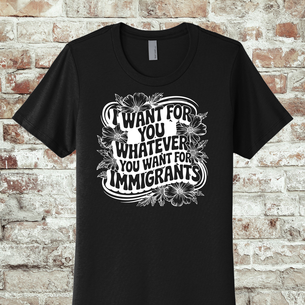 'I WANT FOR YOU WHAT YOU WANT FOR THE IMMIGRANTS' - THE BOYFRIEND TEE- MAKE A STATEMENT WITHOUT SAYING A WORD.